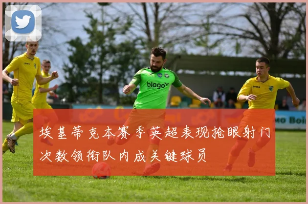 埃基蒂克本赛季英超表现抢眼射门次数领衔队内成关键球员