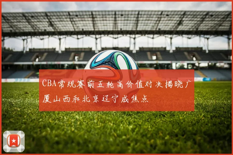 CBA常规赛前五轮高价值对决揭晓广厦山西和北京辽宁成焦点