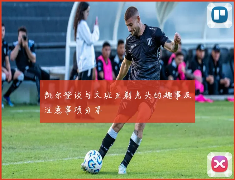 凯尔登谈与文班互剃光头的趣事及注意事项分享