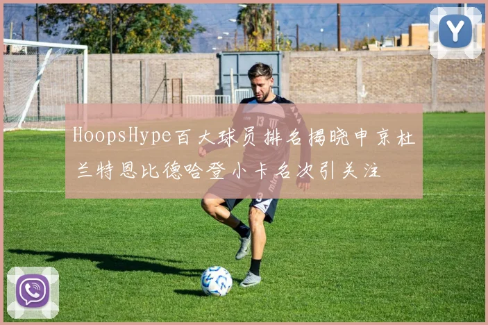 HoopsHype百大球员排名揭晓申京杜兰特恩比德哈登小卡名次引关注