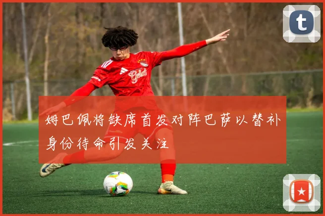 姆巴佩将缺席首发对阵巴萨以替补身份待命引发关注