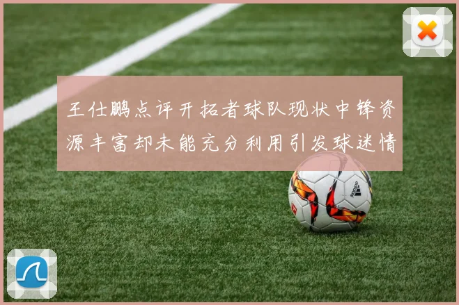 王仕鹏点评开拓者球队现状中锋资源丰富却未能充分利用引发球迷情感交织