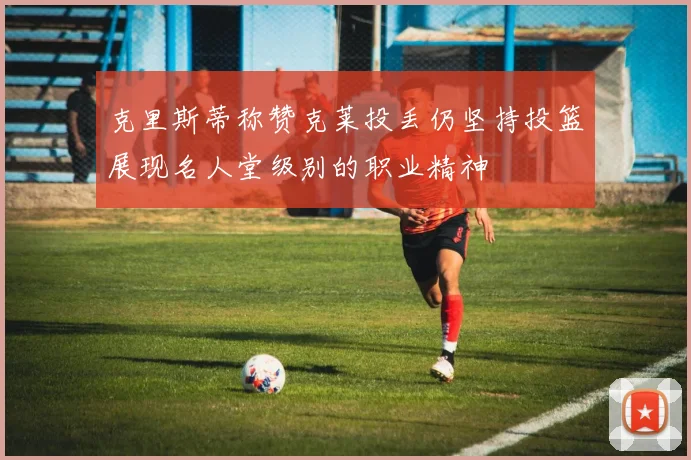 克里斯蒂称赞克莱投丢仍坚持投篮展现名人堂级别的职业精神