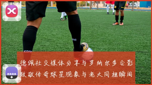 德佩社交媒体分享与罗纳尔多合影致敬传奇球星现象与老大同框瞬间