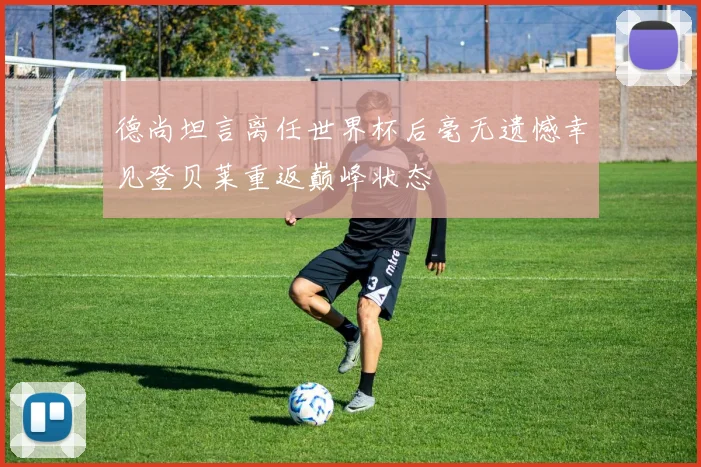 德尚坦言离任世界杯后毫无遗憾幸见登贝莱重返巅峰状态