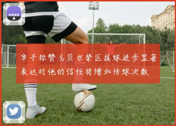 华子称赞戈贝尔禁区接球进步显著表达对他的信任将增加传球次数