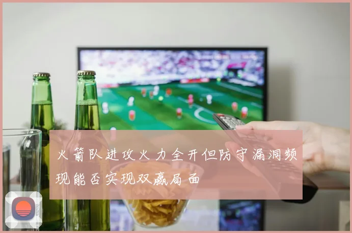 火箭队进攻火力全开但防守漏洞频现能否实现双赢局面