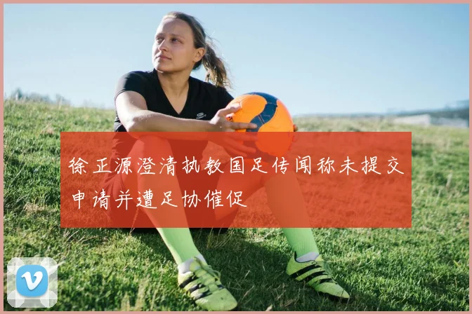 徐正源澄清执教国足传闻称未提交申请并遭足协催促