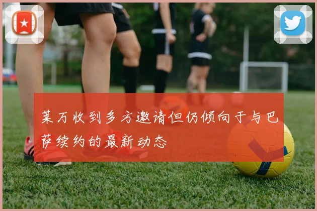 莱万收到多方邀请但仍倾向于与巴萨续约的最新动态