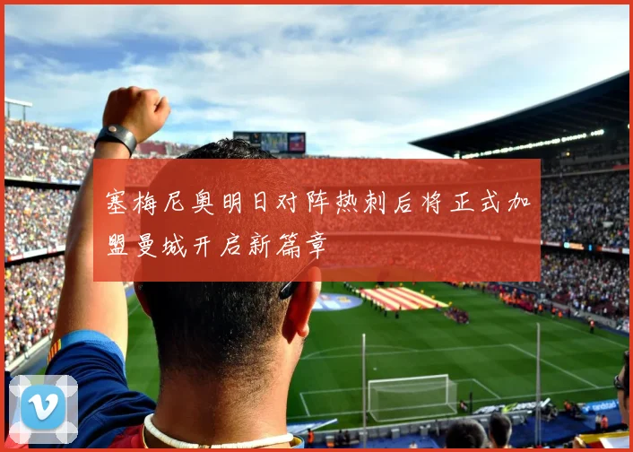 塞梅尼奥明日对阵热刺后将正式加盟曼城开启新篇章