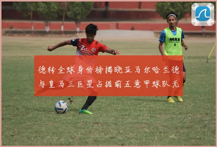 德转全球身价榜揭晓亚马尔哈兰德与皇马三巨星占据前五意甲球队无缘前二十