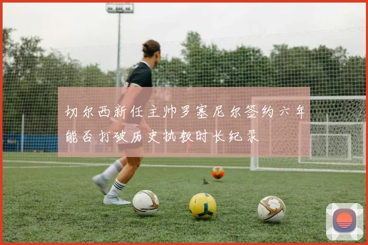 切尔西新任主帅罗塞尼尔签约六年能否打破历史执教时长纪录