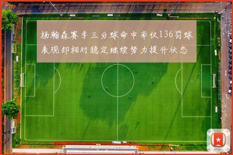 杨瀚森赛季三分球命中率仅136罚球表现却相对稳定继续努力提升状态