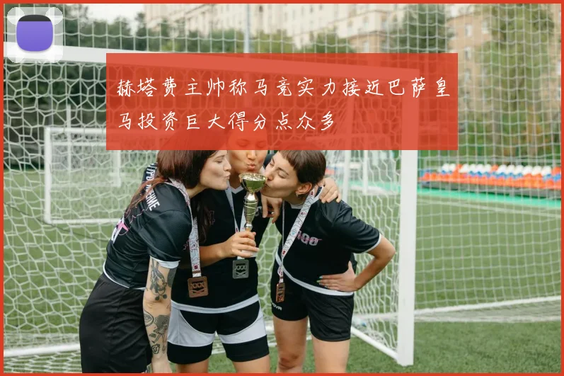 赫塔费主帅称马竞实力接近巴萨皇马投资巨大得分点众多