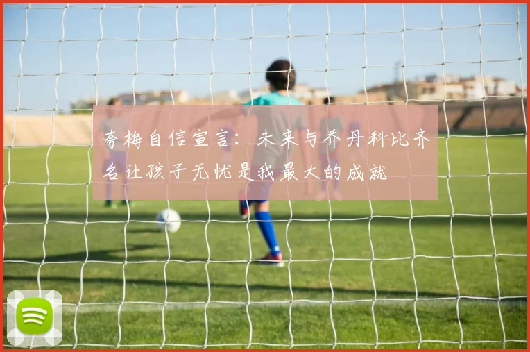 夸梅自信宣言：未来与乔丹科比齐名让孩子无忧是我最大的成就