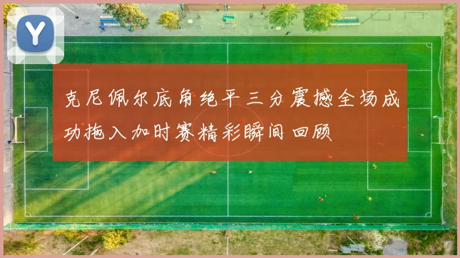 克尼佩尔底角绝平三分震撼全场成功拖入加时赛精彩瞬间回顾