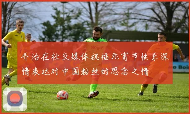 乔治在社交媒体祝福元宵节快乐深情表达对中国粉丝的思念之情