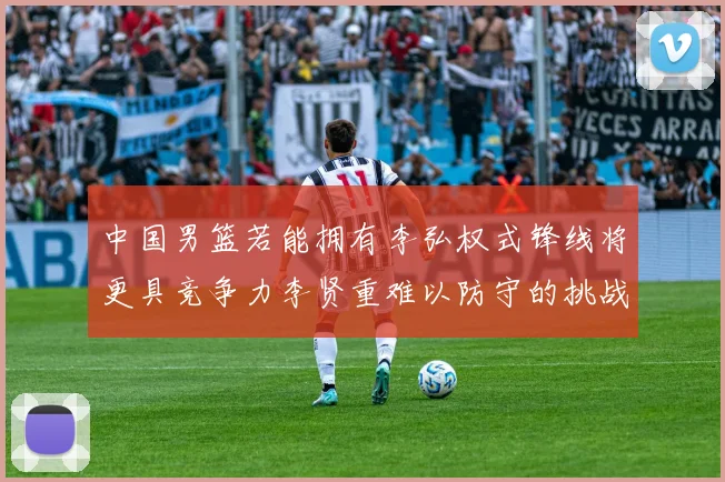 中国男篮若能拥有李弘权式锋线将更具竞争力李贤重难以防守的挑战