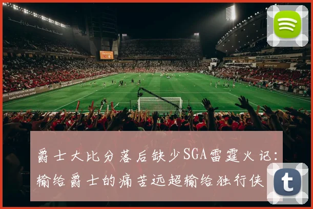爵士大比分落后缺少SGA雷霆火记：输给爵士的痛苦远超输给独行侠