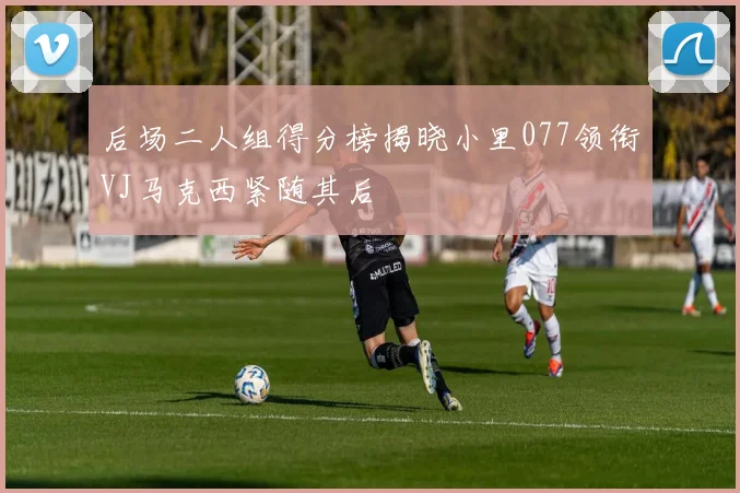 后场二人组得分榜揭晓小里077领衔VJ马克西紧随其后