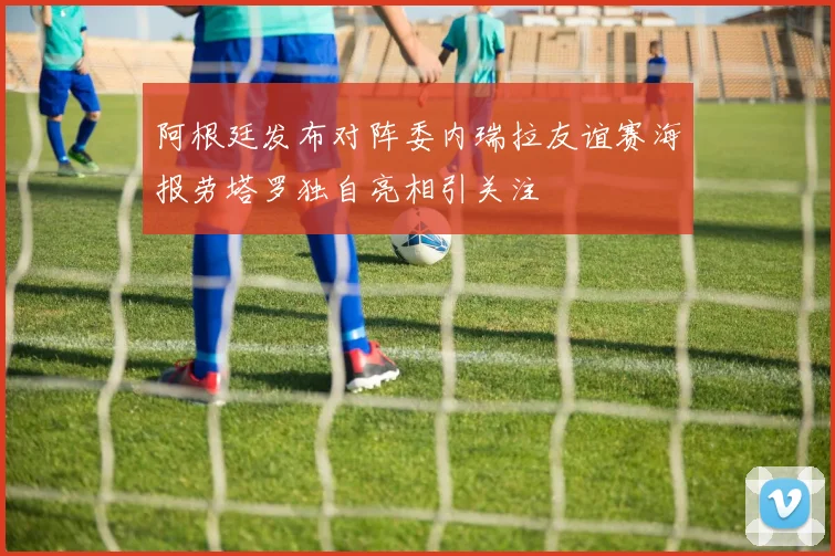 阿根廷发布对阵委内瑞拉友谊赛海报劳塔罗独自亮相引关注