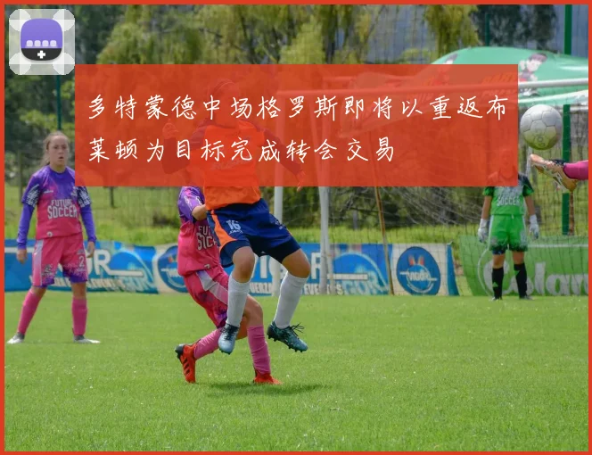 多特蒙德中场格罗斯即将以重返布莱顿为目标完成转会交易